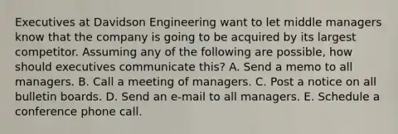 Executives at Davidson Engineering want to let middle managers know that the company is going to be acquired by its largest competitor. Assuming any of the following are possible, how should executives communicate this? A. Send a memo to all managers. B. Call a meeting of managers. C. Post a notice on all bulletin boards. D. Send an e-mail to all managers. E. Schedule a conference phone call.