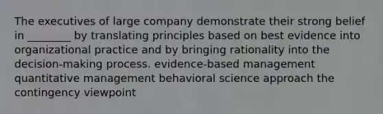 The executives of large company demonstrate their strong belief in ________ by translating principles based on best evidence into organizational practice and by bringing rationality into the decision-making process. evidence-based management quantitative management behavioral science approach the contingency viewpoint