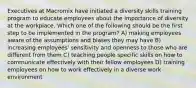 Executives at Macromix have initiated a diversity skills training program to educate employees about the importance of diversity at the workplace. Which one of the following should be the first step to be implemented in the program? A) making employees aware of the assumptions and biases they may have B) increasing employees' sensitivity and openness to those who are different from them C) teaching people specific skills on how to communicate effectively with their fellow employees D) training employees on how to work effectively in a diverse work environment