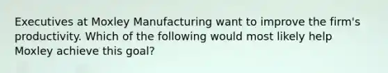 Executives at Moxley Manufacturing want to improve the firm's productivity. Which of the following would most likely help Moxley achieve this goal?