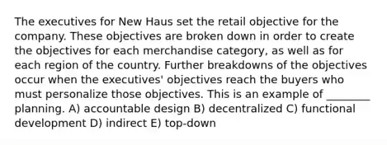 The executives for New Haus set the retail objective for the company. These objectives are broken down in order to create the objectives for each merchandise category, as well as for each region of the country. Further breakdowns of the objectives occur when the executives' objectives reach the buyers who must personalize those objectives. This is an example of ________ planning. A) accountable design B) decentralized C) functional development D) indirect E) top-down