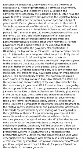 Executives o Executives (Overview) § What are the roles of executives? 1. Head of government 2. Formulate government, formulate policy, and implement policy 3. Execute and administer laws passed by the legislative body 4. Often have the power to veto or disapprove bills passed in the legislative body § What is the difference between a head of state and a head of government? Please give a real-world examples to illustrate. 1. Symbolic representation of the state 2. (i.e. Queen Elizabeth II) 3. Head of government 4. Formulates, influences, and enforces policy 5. PM Cameron In the U.K. o Executive Powers § What are the formal, partisan, and informal powers of an executive? Please explain any differences between presidential and parliamentary powers in these areas when relevant. 1. Formal powers are those powers vested in the executive that are explicitly stated within the government's constitution. 1. (Dissolving the legislature, vetoing bills, issuing executive orders, etc.) 2. Informal powers are powers that are not explicitly stated in the constitution. 1. Influencing decisions, executive bureaucracy,etc. 3. Partisan powers are simply the powers given to the executive that state that the head of government is also the chief representative of their political party within the legislature. 1. Given the executives party is in power within the legislature, the president may have more power in implementing policy 2. In a parliamentary system, the executive has much more power in the legislature 2. Executive Branches o What are the key roles and characteristics of the executive branches (i.e. the bureaucracy in government)? § Executive branch is arguably the most powerful branch in most governments around the world § Known for the idea of standardization and following protocols § In the United States, the structure and scope of the executive branch make it the largest and most influential governmental force § Key terms: Technocrats, policy wonks 3. Presidents vs. Prime Ministers o Summarize at least three of Linz's argument on the relative merits of presidential and parliamentary government § Linz finds the presidential system lacking when compared to the legislative authority of a parliamentary government § Linz was anti-presidential system § Problems with term limits, electoral process, concept of 'winner take all' § Presidencies are more authoritarian because PM's have to negotiate more § Sidelining of parties, potentially half the population o How did Horowitz respond to these three arguments? § Cites examples of presidential systems in South America § Proponent of the presidential system § States that the arguments Linz used were very subjective and analyzed with severe bias § Linz assumes a certain electoral system that isn't always implemented o Who do you think is right in each case? § Decide for yourself based on the analysis of the two arguments