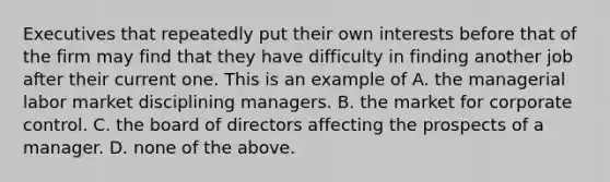 Executives that repeatedly put their own interests before that of the firm may find that they have difficulty in finding another job after their current one. This is an example of A. the managerial labor market disciplining managers. B. the market for corporate control. C. the board of directors affecting the prospects of a manager. D. none of the above.