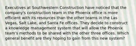 Executives at Southwestern Construction have noticed that the company's construction team in the Phoenix office is more efficient with its resources than the other teams in the Las Vegas, Salt Lake, and Santa Fe offices. They decide to construct a knowledge management system that will allow the Phoenix team's methods to be shared with the other three offices. Which general benefit are they hoping to gain from this new system?​