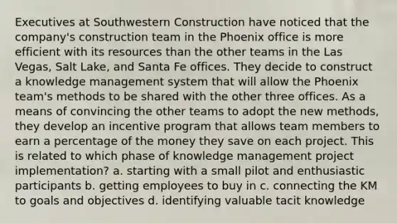 Executives at Southwestern Construction have noticed that the company's construction team in the Phoenix office is more efficient with its resources than the other teams in the Las Vegas, Salt Lake, and Santa Fe offices. They decide to construct a knowledge management system that will allow the Phoenix team's methods to be shared with the other three offices. As a means of convincing the other teams to adopt the new methods, they develop an incentive program that allows team members to earn a percentage of the money they save on each project. This is related to which phase of knowledge management project implementation? a. ​starting with a small pilot and enthusiastic participants b. ​getting employees to buy in c. ​connecting the KM to goals and objectives d. ​identifying valuable tacit knowledge