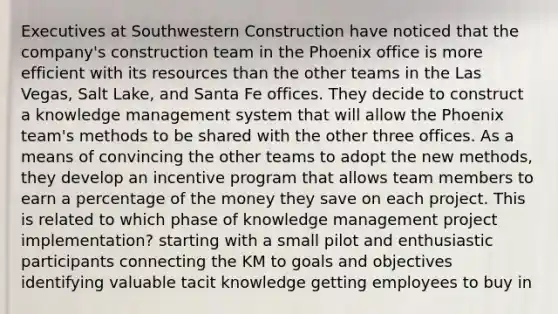 Executives at Southwestern Construction have noticed that the company's construction team in the Phoenix office is more efficient with its resources than the other teams in the Las Vegas, Salt Lake, and Santa Fe offices. They decide to construct a knowledge management system that will allow the Phoenix team's methods to be shared with the other three offices. As a means of convincing the other teams to adopt the new methods, they develop an incentive program that allows team members to earn a percentage of the money they save on each project. This is related to which phase of knowledge management project implementation?​ ​starting with a small pilot and enthusiastic participants ​connecting the KM to goals and objectives ​identifying valuable tacit knowledge ​getting employees to buy in