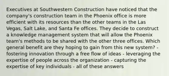 Executives at Southwestern Construction have noticed that the company's construction team in the Phoenix office is more efficient with its resources than the other teams in the Las Vegas, Salt Lake, and Santa Fe offices. They decide to construct a knowledge management system that will allow the Phoenix team's methods to be shared with the other three offices. Which general benefit are they hoping to gain from this new system?​ ​- fostering innovation through a free flow of ideas ​- leveraging the expertise of people across the organization - ​capturing the expertise of key individuals ​- all of these answers