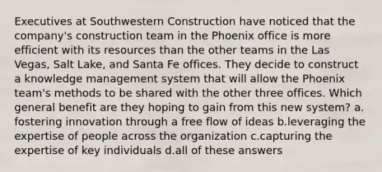 Executives at Southwestern Construction have noticed that the company's construction team in the Phoenix office is more efficient with its resources than the other teams in the Las Vegas, Salt Lake, and Santa Fe offices. They decide to construct a knowledge management system that will allow the Phoenix team's methods to be shared with the other three offices. Which general benefit are they hoping to gain from this new system?​ a.​fostering innovation through a free flow of ideas b.​leveraging the expertise of people across the organization c.​capturing the expertise of key individuals d.​all of these answers