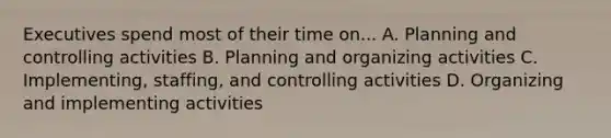 Executives spend most of their time on... A. Planning and controlling activities B. Planning and organizing activities C. Implementing, staffing, and controlling activities D. Organizing and implementing activities