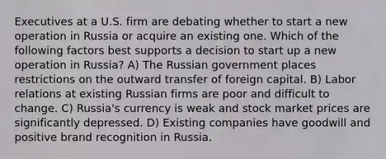 Executives at a U.S. firm are debating whether to start a new operation in Russia or acquire an existing one. Which of the following factors best supports a decision to start up a new operation in Russia? A) The Russian government places restrictions on the outward transfer of foreign capital. B) Labor relations at existing Russian firms are poor and difficult to change. C) Russia's currency is weak and stock market prices are significantly depressed. D) Existing companies have goodwill and positive brand recognition in Russia.