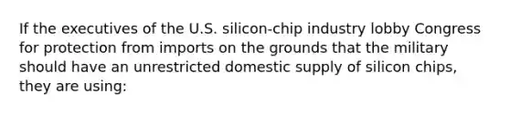 If the executives of the U.S. silicon-chip industry lobby Congress for protection from imports on the grounds that the military should have an unrestricted domestic supply of silicon chips, they are using: