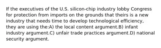 If the executives of the U.S. silicon-chip industry lobby Congress for protection from imports on the grounds that theirs is a new industry that needs time to develop technological efficiency, they are using the:A) the local content argument.B) infant industry argument.C) unfair trade practices argument.D) national security argument.