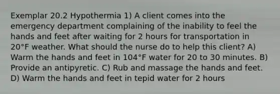 Exemplar 20.2 Hypothermia 1) A client comes into the emergency department complaining of the inability to feel the hands and feet after waiting for 2 hours for transportation in 20°F weather. What should the nurse do to help this client? A) Warm the hands and feet in 104°F water for 20 to 30 minutes. B) Provide an antipyretic. C) Rub and massage the hands and feet. D) Warm the hands and feet in tepid water for 2 hours