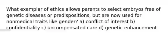 What exemplar of ethics allows parents to select embryos free of genetic diseases or predispositions, but are now used for nonmedical traits like gender? a) conflict of interest b) confidentiality c) uncompensated care d) genetic enhancement