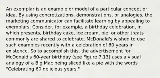 An exemplar is an example or model of a particular concept or idea. By using concretizations, demonstrations, or analogies, the marketing communicator can facilitate learning by appealing to exemplars. Consider, for example, a birthday celebration, in which presents, birthday cake, ice cream, pie, or other treats commonly are shared to celebrate. McDonald's wished to use such examples recently with a celebration of 60 years in existence. So to accomplish this, the advertisement for McDonald's 60-year birthday (see Figure 7.13) uses a visual analogy of a Big Mac being sliced like a pie with the words "Celebrating 60 delicious years."