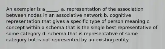 An exemplar is a _____. a. representation of the association between nodes in an associative network b. cognitive representation that gives a specific type of person meaning c. concept within a schema that is the single best representative of some category d. schema that is representative of some category but is not represented by an existing entity