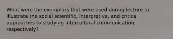 What were the exemplars that were used during lecture to illustrate the social scientific, interpretive, and critical approaches to studying intercultural communication, respectively?