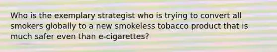 Who is the exemplary strategist who is trying to convert all smokers globally to a new smokeless tobacco product that is much safer even than​ e-cigarettes?