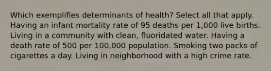 Which exemplifies determinants of health? Select all that apply. Having an infant mortality rate of 95 deaths per 1,000 live births. Living in a community with clean, fluoridated water. Having a death rate of 500 per 100,000 population. Smoking two packs of cigarettes a day. Living in neighborhood with a high crime rate.