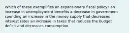 Which of these exemplifies an expansionary fiscal policy? an increase in unemployment benefits a decrease in government spending an increase in the money supply that decreases interest rates an increase in taxes that reduces the budget deficit and decreases consumption