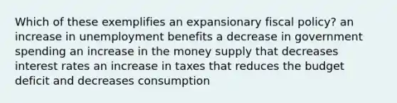 Which of these exemplifies an expansionary <a href='https://www.questionai.com/knowledge/kPTgdbKdvz-fiscal-policy' class='anchor-knowledge'>fiscal policy</a>? an increase in unemployment benefits a decrease in government spending an increase in the money supply that decreases interest rates an increase in taxes that reduces the budget deficit and decreases consumption