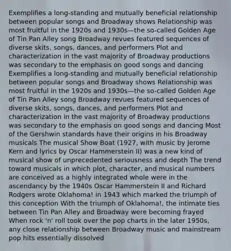 Exemplifies a long-standing and mutually beneficial relationship between popular songs and Broadway shows Relationship was most fruitful in the 1920s and 1930s—the so-called Golden Age of Tin Pan Alley song Broadway revues featured sequences of diverse skits, songs, dances, and performers Plot and characterization in the vast majority of Broadway productions was secondary to the emphasis on good songs and dancing Exemplifies a long-standing and mutually beneficial relationship between popular songs and Broadway shows Relationship was most fruitful in the 1920s and 1930s—the so-called Golden Age of Tin Pan Alley song Broadway revues featured sequences of diverse skits, songs, dances, and performers Plot and characterization in the vast majority of Broadway productions was secondary to the emphasis on good songs and dancing Most of the Gershwin standards have their origins in his Broadway musicals The musical Show Boat (1927, with music by Jerome Kern and lyrics by Oscar Hammerstein II) was a new kind of musical show of unprecedented seriousness and depth The trend toward musicals in which plot, character, and musical numbers are conceived as a highly integrated whole were in the ascendancy by the 1940s Oscar Hammerstein II and Richard Rodgers wrote Oklahoma! in 1943 which marked the triumph of this conception With the triumph of Oklahoma!, the intimate ties between Tin Pan Alley and Broadway were becoming frayed When rock 'n' roll took over the pop charts in the later 1950s, any close relationship between Broadway music and mainstream pop hits essentially dissolved