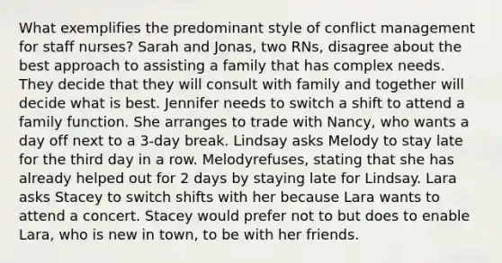 What exemplifies the predominant style of conflict management for staff nurses? Sarah and Jonas, two RNs, disagree about the best approach to assisting a family that has complex needs. They decide that they will consult with family and together will decide what is best. Jennifer needs to switch a shift to attend a family function. She arranges to trade with Nancy, who wants a day off next to a 3-day break. Lindsay asks Melody to stay late for the third day in a row. Melodyrefuses, stating that she has already helped out for 2 days by staying late for Lindsay. Lara asks Stacey to switch shifts with her because Lara wants to attend a concert. Stacey would prefer not to but does to enable Lara, who is new in town, to be with her friends.