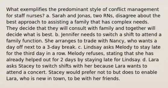 What exemplifies the predominant style of conflict management for staff nurses? a. Sarah and Jonas, two RNs, disagree about the best approach to assisting a family that has complex needs. They decide that they will consult with family and together will decide what is best. b. Jennifer needs to switch a shift to attend a family function. She arranges to trade with Nancy, who wants a day off next to a 3-day break. c. Lindsay asks Melody to stay late for the third day in a row. Melody refuses, stating that she has already helped out for 2 days by staying late for Lindsay. d. Lara asks Stacey to switch shifts with her because Lara wants to attend a concert. Stacey would prefer not to but does to enable Lara, who is new in town, to be with her friends.