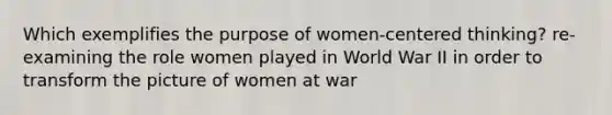 Which exemplifies the purpose of women-centered thinking? re-examining the role women played in World War II in order to transform the picture of women at war