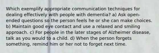 Which exemplify appropriate communication techniques for dealing effectively with people with dementia? a) Ask open-ended questions so the person feels he or she can make choices. b) Maintain good eye contact and use a relaxed and smiling approach. c) For people in the later stages of Alzheimer disease, talk as you would to a child. d) When the person forgets something, remind him or her not to forget next time.