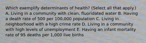 Which exemplify determinants of health? (Select all that apply.) A. Living in a community with clean, fluoridated water B. Having a death rate of 500 per 100,000 population C. Living in neighborhood with a high crime rate D. Living in a community with high levels of unemployment E. Having an infant mortality rate of 95 deaths per 1,000 live births