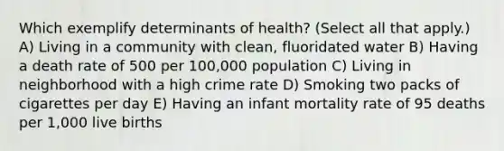 Which exemplify determinants of health? (Select all that apply.) A) Living in a community with clean, fluoridated water B) Having a death rate of 500 per 100,000 population C) Living in neighborhood with a high crime rate D) Smoking two packs of cigarettes per day E) Having an infant mortality rate of 95 deaths per 1,000 live births