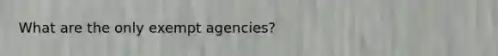 What are the only exempt agencies?