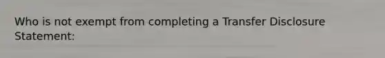 Who is not exempt from completing a Transfer Disclosure Statement: