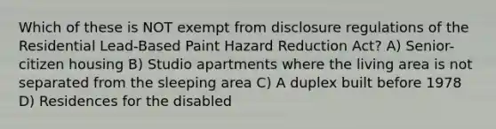 Which of these is NOT exempt from disclosure regulations of the Residential Lead-Based Paint Hazard Reduction Act? A) Senior-citizen housing B) Studio apartments where the living area is not separated from the sleeping area C) A duplex built before 1978 D) Residences for the disabled