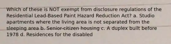 Which of these is NOT exempt from disclosure regulations of the Residential Lead-Based Paint Hazard Reduction Act? a. Studio apartments where the living area is not separated from the sleeping area b. Senior-citizen housing c. A duplex built before 1978 d. Residences for the disabled