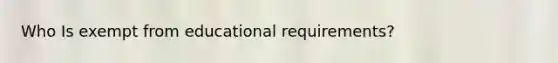 Who Is exempt from educational requirements?