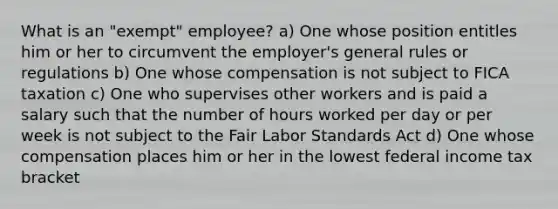 What is an "exempt" employee? a) One whose position entitles him or her to circumvent the employer's general rules or regulations b) One whose compensation is not subject to FICA taxation c) One who supervises other workers and is paid a salary such that the number of hours worked per day or per week is not subject to the Fair Labor Standards Act d) One whose compensation places him or her in the lowest federal income tax bracket