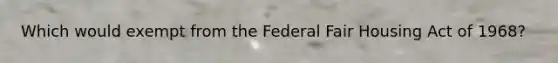 Which would exempt from the Federal Fair Housing Act of 1968?