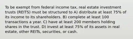 To be exempt from federal income tax, real estate investment trusts (REITS) must be structured to A) distribute at least 75% of its income to its shareholders. B) complete at least 100 transactions a year. C) have at least 200 members holding shares in the trust. D) invest at least 75% of its assets in real estate, other REITs, securities, or cash.