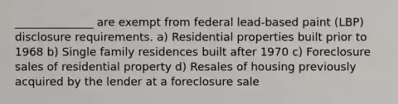 ______________ are exempt from federal lead-based paint (LBP) disclosure requirements. a) Residential properties built prior to 1968 b) Single family residences built after 1970 c) Foreclosure sales of residential property d) Resales of housing previously acquired by the lender at a foreclosure sale