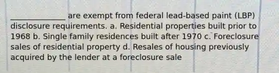 ______________ are exempt from federal lead-based paint (LBP) disclosure requirements. a. Residential properties built prior to 1968 b. Single family residences built after 1970 c. Foreclosure sales of residential property d. Resales of housing previously acquired by the lender at a foreclosure sale