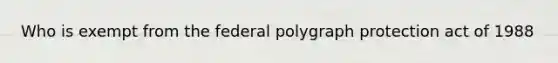 Who is exempt from the federal polygraph protection act of 1988