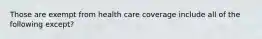 Those are exempt from health care coverage include all of the following except?