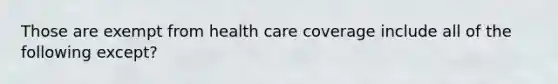 Those are exempt from health care coverage include all of the following except?