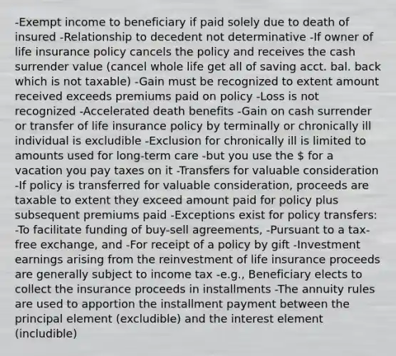 -Exempt income to beneficiary if paid solely due to death of insured -Relationship to decedent not determinative -If owner of life insurance policy cancels the policy and receives the cash surrender value (cancel whole life get all of saving acct. bal. back which is not taxable) -Gain must be recognized to extent amount received exceeds premiums paid on policy -Loss is not recognized -Accelerated death benefits -Gain on cash surrender or transfer of life insurance policy by terminally or chronically ill individual is excludible -Exclusion for chronically ill is limited to amounts used for long-term care -but you use the  for a vacation you pay taxes on it -Transfers for valuable consideration -If policy is transferred for valuable consideration, proceeds are taxable to extent they exceed amount paid for policy plus subsequent premiums paid -Exceptions exist for policy transfers: -To facilitate funding of buy-sell agreements, -Pursuant to a tax-free exchange, and -For receipt of a policy by gift -Investment earnings arising from the reinvestment of life insurance proceeds are generally subject to income tax -e.g., Beneficiary elects to collect the insurance proceeds in installments -The annuity rules are used to apportion the installment payment between the principal element (excludible) and the interest element (includible)