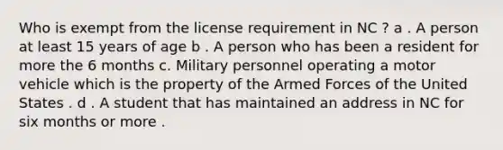 Who is exempt from the license requirement in NC ? a . A person at least 15 years of age b . A person who has been a resident for more the 6 months c. Military personnel operating a motor vehicle which is the property of the Armed Forces of the United States . d . A student that has maintained an address in NC for six months or more .