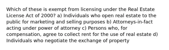 Which of these is exempt from licensing under the Real Estate License Act of 2000? a) Individuals who open real estate to the public for marketing and selling purposes b) Attorneys-in-fact acting under power of attorney c) Persons who, for compensation, agree to collect rent for the use of real estate d) Individuals who negotiate the exchange of property