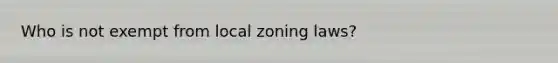 Who is not exempt from local zoning laws?