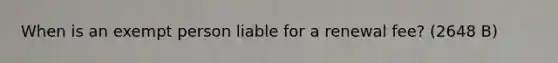 When is an exempt person liable for a renewal fee? (2648 B)